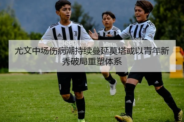 尤文中场伤病潮持续蔓延莫塔或以青年新秀破局重塑体系